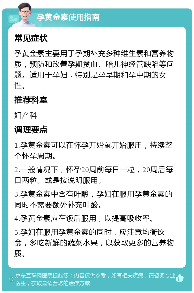 孕黄金素使用指南 常见症状 孕黄金素主要用于孕期补充多种维生素和营养物质，预防和改善孕期贫血、胎儿神经管缺陷等问题。适用于孕妇，特别是孕早期和孕中期的女性。 推荐科室 妇产科 调理要点 1.孕黄金素可以在怀孕开始就开始服用，持续整个怀孕周期。 2.一般情况下，怀孕20周前每日一粒，20周后每日两粒。或是按说明服用。 3.孕黄金素中含有叶酸，孕妇在服用孕黄金素的同时不需要额外补充叶酸。 4.孕黄金素应在饭后服用，以提高吸收率。 5.孕妇在服用孕黄金素的同时，应注意均衡饮食，多吃新鲜的蔬菜水果，以获取更多的营养物质。