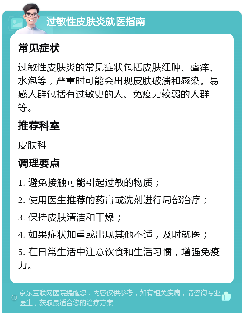 过敏性皮肤炎就医指南 常见症状 过敏性皮肤炎的常见症状包括皮肤红肿、瘙痒、水泡等，严重时可能会出现皮肤破溃和感染。易感人群包括有过敏史的人、免疫力较弱的人群等。 推荐科室 皮肤科 调理要点 1. 避免接触可能引起过敏的物质； 2. 使用医生推荐的药膏或洗剂进行局部治疗； 3. 保持皮肤清洁和干燥； 4. 如果症状加重或出现其他不适，及时就医； 5. 在日常生活中注意饮食和生活习惯，增强免疫力。