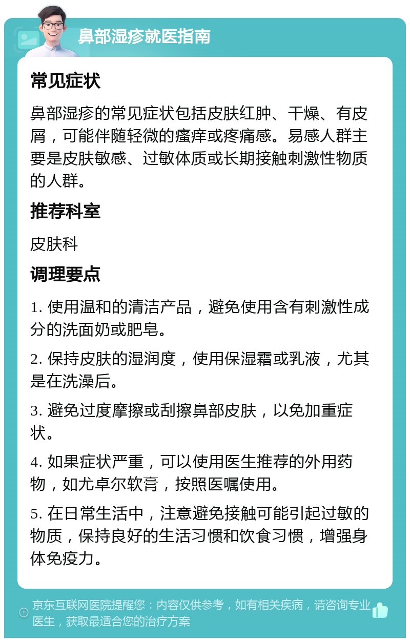 鼻部湿疹就医指南 常见症状 鼻部湿疹的常见症状包括皮肤红肿、干燥、有皮屑，可能伴随轻微的瘙痒或疼痛感。易感人群主要是皮肤敏感、过敏体质或长期接触刺激性物质的人群。 推荐科室 皮肤科 调理要点 1. 使用温和的清洁产品，避免使用含有刺激性成分的洗面奶或肥皂。 2. 保持皮肤的湿润度，使用保湿霜或乳液，尤其是在洗澡后。 3. 避免过度摩擦或刮擦鼻部皮肤，以免加重症状。 4. 如果症状严重，可以使用医生推荐的外用药物，如尤卓尔软膏，按照医嘱使用。 5. 在日常生活中，注意避免接触可能引起过敏的物质，保持良好的生活习惯和饮食习惯，增强身体免疫力。