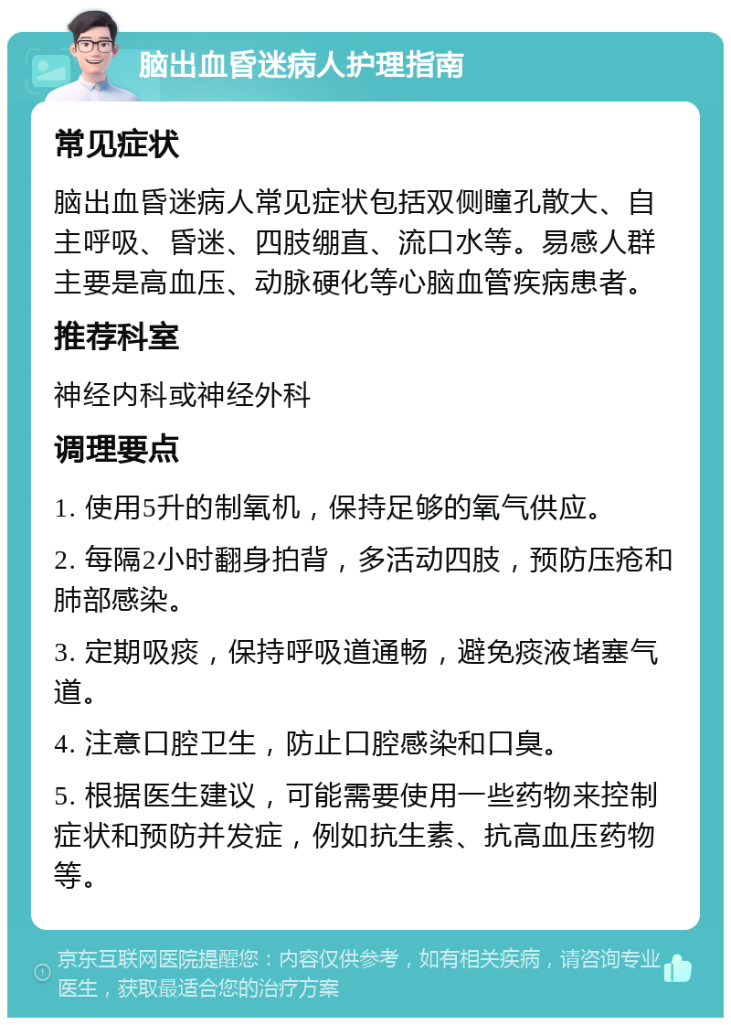 脑出血昏迷病人护理指南 常见症状 脑出血昏迷病人常见症状包括双侧瞳孔散大、自主呼吸、昏迷、四肢绷直、流口水等。易感人群主要是高血压、动脉硬化等心脑血管疾病患者。 推荐科室 神经内科或神经外科 调理要点 1. 使用5升的制氧机，保持足够的氧气供应。 2. 每隔2小时翻身拍背，多活动四肢，预防压疮和肺部感染。 3. 定期吸痰，保持呼吸道通畅，避免痰液堵塞气道。 4. 注意口腔卫生，防止口腔感染和口臭。 5. 根据医生建议，可能需要使用一些药物来控制症状和预防并发症，例如抗生素、抗高血压药物等。