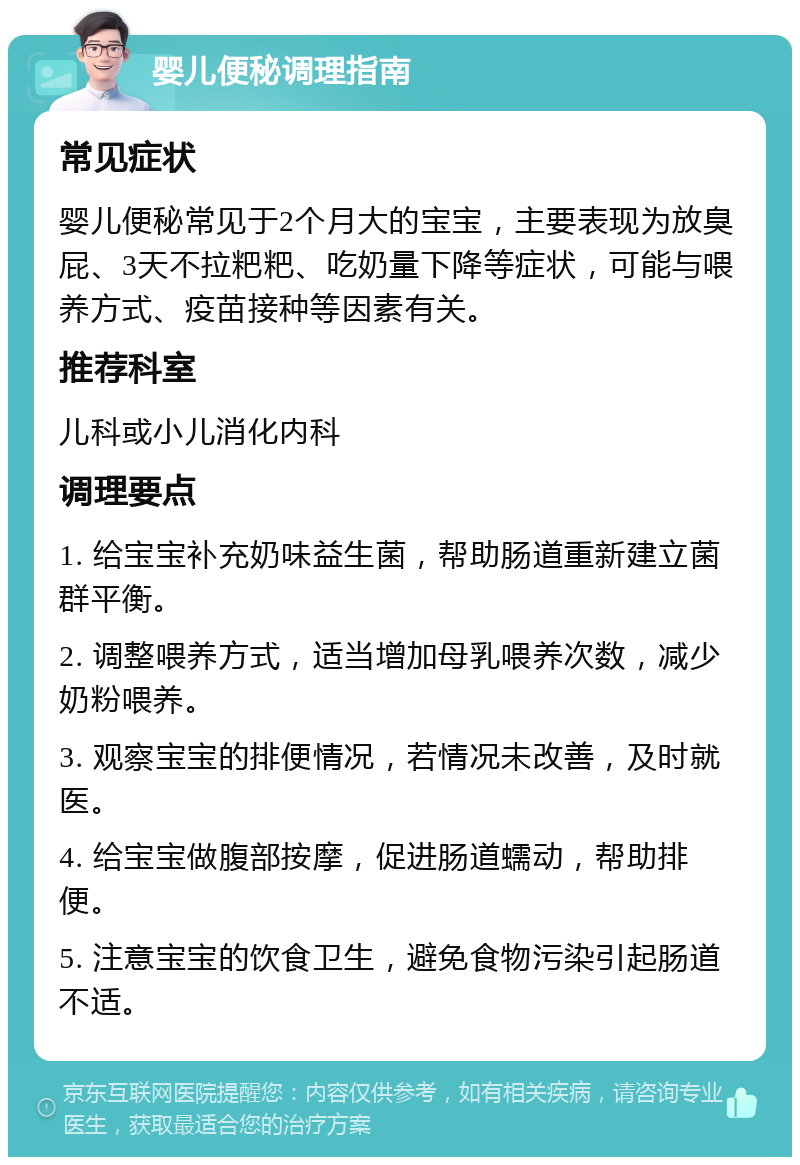 婴儿便秘调理指南 常见症状 婴儿便秘常见于2个月大的宝宝，主要表现为放臭屁、3天不拉粑粑、吃奶量下降等症状，可能与喂养方式、疫苗接种等因素有关。 推荐科室 儿科或小儿消化内科 调理要点 1. 给宝宝补充奶味益生菌，帮助肠道重新建立菌群平衡。 2. 调整喂养方式，适当增加母乳喂养次数，减少奶粉喂养。 3. 观察宝宝的排便情况，若情况未改善，及时就医。 4. 给宝宝做腹部按摩，促进肠道蠕动，帮助排便。 5. 注意宝宝的饮食卫生，避免食物污染引起肠道不适。