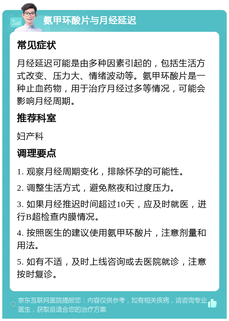 氨甲环酸片与月经延迟 常见症状 月经延迟可能是由多种因素引起的，包括生活方式改变、压力大、情绪波动等。氨甲环酸片是一种止血药物，用于治疗月经过多等情况，可能会影响月经周期。 推荐科室 妇产科 调理要点 1. 观察月经周期变化，排除怀孕的可能性。 2. 调整生活方式，避免熬夜和过度压力。 3. 如果月经推迟时间超过10天，应及时就医，进行B超检查内膜情况。 4. 按照医生的建议使用氨甲环酸片，注意剂量和用法。 5. 如有不适，及时上线咨询或去医院就诊，注意按时复诊。