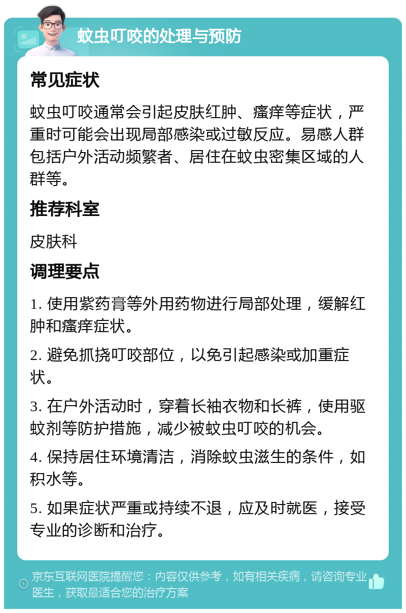 蚊虫叮咬的处理与预防 常见症状 蚊虫叮咬通常会引起皮肤红肿、瘙痒等症状，严重时可能会出现局部感染或过敏反应。易感人群包括户外活动频繁者、居住在蚊虫密集区域的人群等。 推荐科室 皮肤科 调理要点 1. 使用紫药膏等外用药物进行局部处理，缓解红肿和瘙痒症状。 2. 避免抓挠叮咬部位，以免引起感染或加重症状。 3. 在户外活动时，穿着长袖衣物和长裤，使用驱蚊剂等防护措施，减少被蚊虫叮咬的机会。 4. 保持居住环境清洁，消除蚊虫滋生的条件，如积水等。 5. 如果症状严重或持续不退，应及时就医，接受专业的诊断和治疗。