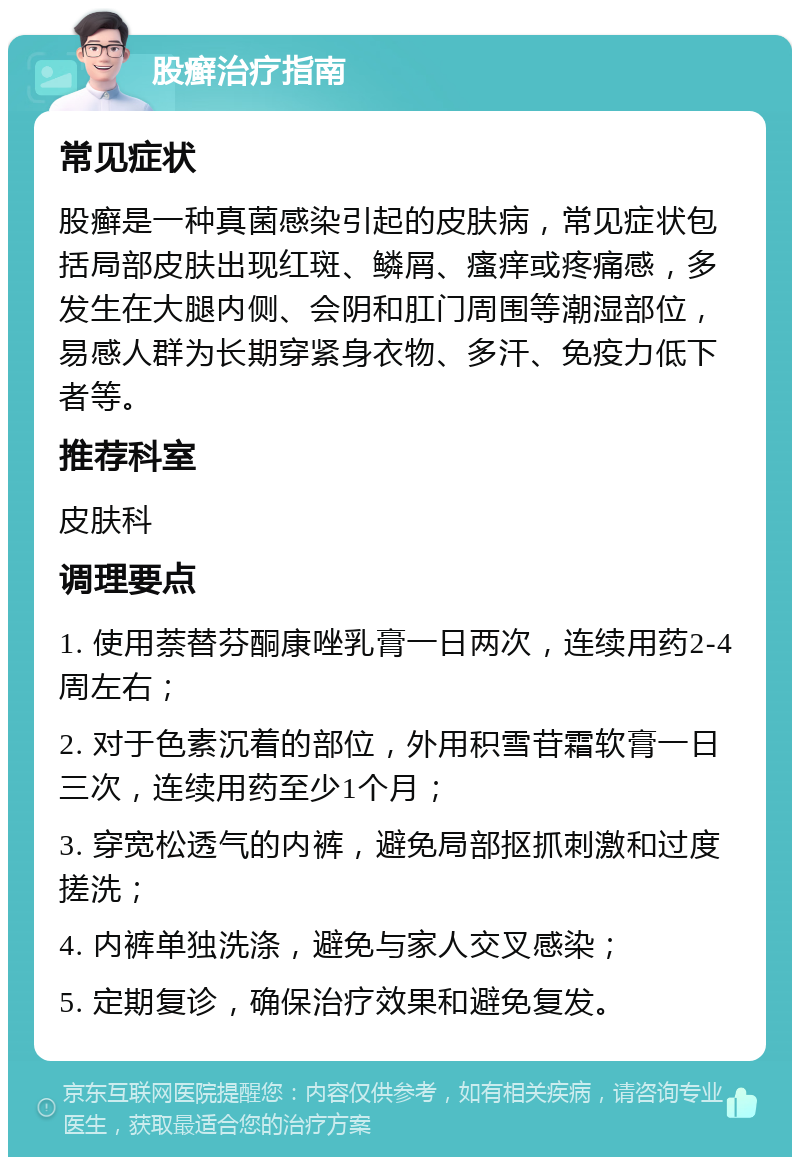 股癣治疗指南 常见症状 股癣是一种真菌感染引起的皮肤病，常见症状包括局部皮肤出现红斑、鳞屑、瘙痒或疼痛感，多发生在大腿内侧、会阴和肛门周围等潮湿部位，易感人群为长期穿紧身衣物、多汗、免疫力低下者等。 推荐科室 皮肤科 调理要点 1. 使用萘替芬酮康唑乳膏一日两次，连续用药2-4周左右； 2. 对于色素沉着的部位，外用积雪苷霜软膏一日三次，连续用药至少1个月； 3. 穿宽松透气的内裤，避免局部抠抓刺激和过度搓洗； 4. 内裤单独洗涤，避免与家人交叉感染； 5. 定期复诊，确保治疗效果和避免复发。