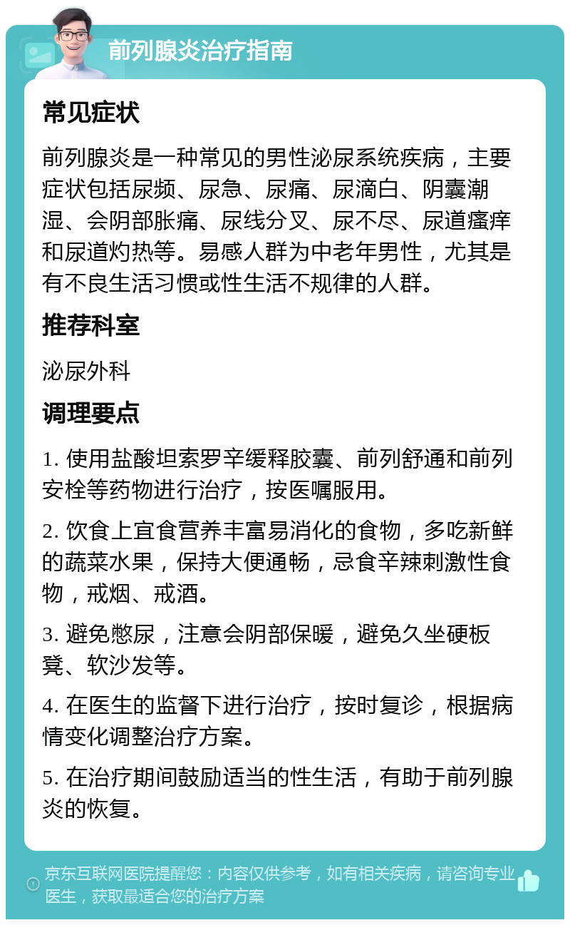 前列腺炎治疗指南 常见症状 前列腺炎是一种常见的男性泌尿系统疾病，主要症状包括尿频、尿急、尿痛、尿滴白、阴囊潮湿、会阴部胀痛、尿线分叉、尿不尽、尿道瘙痒和尿道灼热等。易感人群为中老年男性，尤其是有不良生活习惯或性生活不规律的人群。 推荐科室 泌尿外科 调理要点 1. 使用盐酸坦索罗辛缓释胶囊、前列舒通和前列安栓等药物进行治疗，按医嘱服用。 2. 饮食上宜食营养丰富易消化的食物，多吃新鲜的蔬菜水果，保持大便通畅，忌食辛辣刺激性食物，戒烟、戒酒。 3. 避免憋尿，注意会阴部保暖，避免久坐硬板凳、软沙发等。 4. 在医生的监督下进行治疗，按时复诊，根据病情变化调整治疗方案。 5. 在治疗期间鼓励适当的性生活，有助于前列腺炎的恢复。