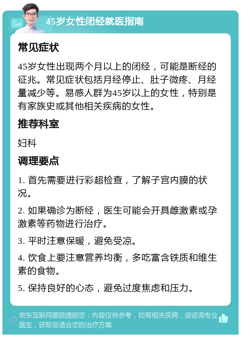 45岁女性闭经就医指南 常见症状 45岁女性出现两个月以上的闭经，可能是断经的征兆。常见症状包括月经停止、肚子微疼、月经量减少等。易感人群为45岁以上的女性，特别是有家族史或其他相关疾病的女性。 推荐科室 妇科 调理要点 1. 首先需要进行彩超检查，了解子宫内膜的状况。 2. 如果确诊为断经，医生可能会开具雌激素或孕激素等药物进行治疗。 3. 平时注意保暖，避免受凉。 4. 饮食上要注意营养均衡，多吃富含铁质和维生素的食物。 5. 保持良好的心态，避免过度焦虑和压力。