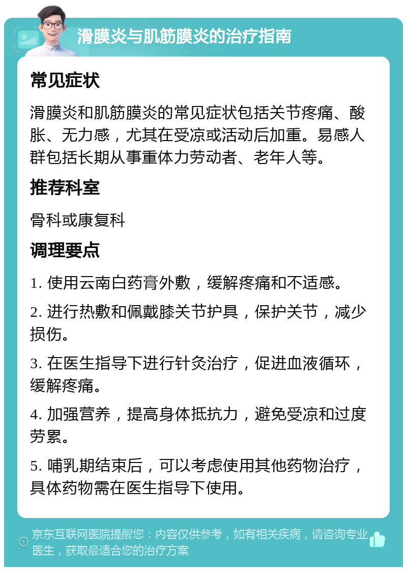 滑膜炎与肌筋膜炎的治疗指南 常见症状 滑膜炎和肌筋膜炎的常见症状包括关节疼痛、酸胀、无力感，尤其在受凉或活动后加重。易感人群包括长期从事重体力劳动者、老年人等。 推荐科室 骨科或康复科 调理要点 1. 使用云南白药膏外敷，缓解疼痛和不适感。 2. 进行热敷和佩戴膝关节护具，保护关节，减少损伤。 3. 在医生指导下进行针灸治疗，促进血液循环，缓解疼痛。 4. 加强营养，提高身体抵抗力，避免受凉和过度劳累。 5. 哺乳期结束后，可以考虑使用其他药物治疗，具体药物需在医生指导下使用。