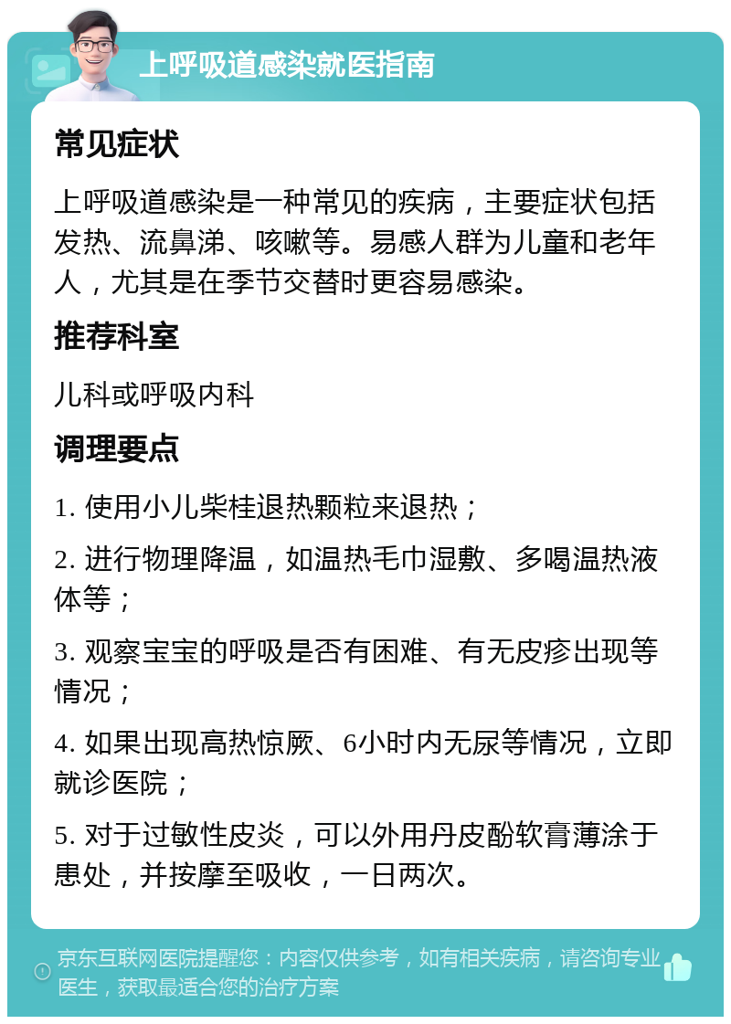 上呼吸道感染就医指南 常见症状 上呼吸道感染是一种常见的疾病，主要症状包括发热、流鼻涕、咳嗽等。易感人群为儿童和老年人，尤其是在季节交替时更容易感染。 推荐科室 儿科或呼吸内科 调理要点 1. 使用小儿柴桂退热颗粒来退热； 2. 进行物理降温，如温热毛巾湿敷、多喝温热液体等； 3. 观察宝宝的呼吸是否有困难、有无皮疹出现等情况； 4. 如果出现高热惊厥、6小时内无尿等情况，立即就诊医院； 5. 对于过敏性皮炎，可以外用丹皮酚软膏薄涂于患处，并按摩至吸收，一日两次。