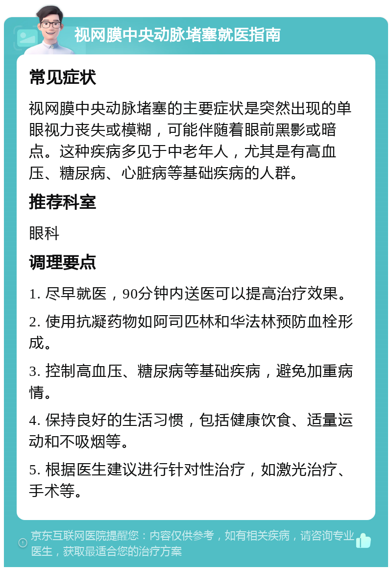 视网膜中央动脉堵塞就医指南 常见症状 视网膜中央动脉堵塞的主要症状是突然出现的单眼视力丧失或模糊，可能伴随着眼前黑影或暗点。这种疾病多见于中老年人，尤其是有高血压、糖尿病、心脏病等基础疾病的人群。 推荐科室 眼科 调理要点 1. 尽早就医，90分钟内送医可以提高治疗效果。 2. 使用抗凝药物如阿司匹林和华法林预防血栓形成。 3. 控制高血压、糖尿病等基础疾病，避免加重病情。 4. 保持良好的生活习惯，包括健康饮食、适量运动和不吸烟等。 5. 根据医生建议进行针对性治疗，如激光治疗、手术等。