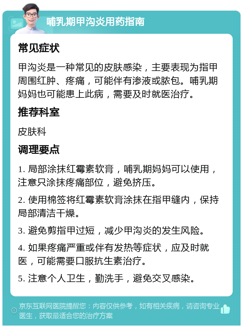 哺乳期甲沟炎用药指南 常见症状 甲沟炎是一种常见的皮肤感染，主要表现为指甲周围红肿、疼痛，可能伴有渗液或脓包。哺乳期妈妈也可能患上此病，需要及时就医治疗。 推荐科室 皮肤科 调理要点 1. 局部涂抹红霉素软膏，哺乳期妈妈可以使用，注意只涂抹疼痛部位，避免挤压。 2. 使用棉签将红霉素软膏涂抹在指甲缝内，保持局部清洁干燥。 3. 避免剪指甲过短，减少甲沟炎的发生风险。 4. 如果疼痛严重或伴有发热等症状，应及时就医，可能需要口服抗生素治疗。 5. 注意个人卫生，勤洗手，避免交叉感染。