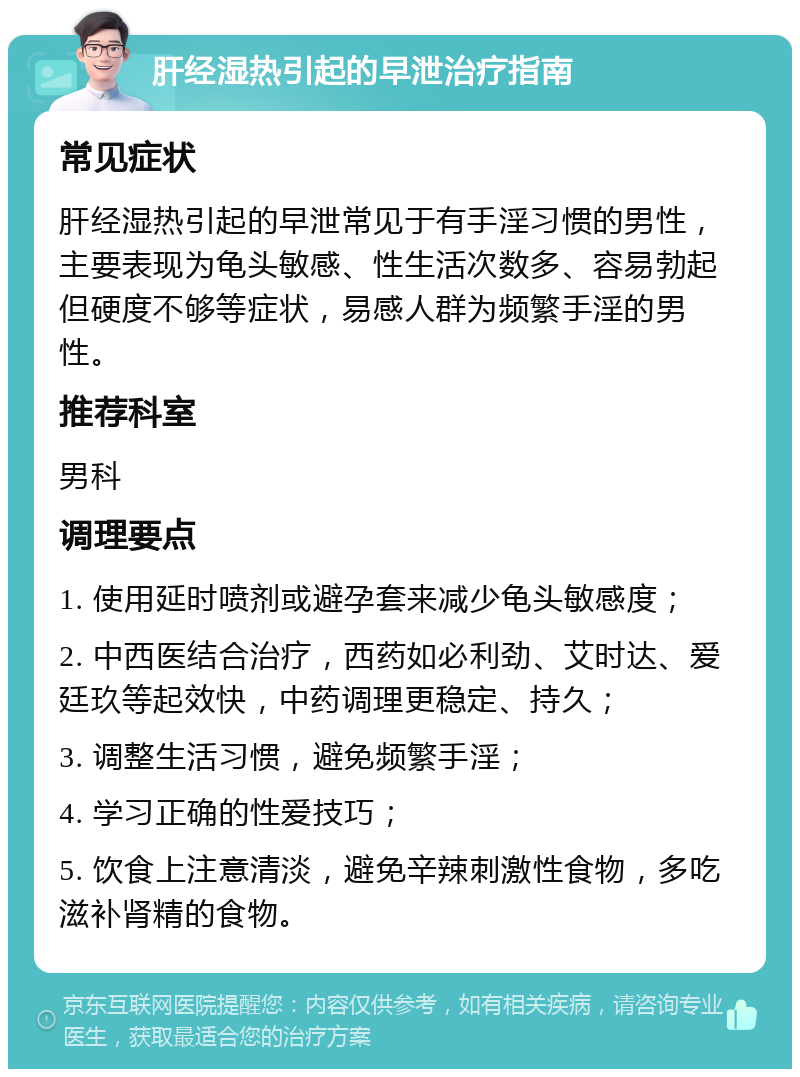 肝经湿热引起的早泄治疗指南 常见症状 肝经湿热引起的早泄常见于有手淫习惯的男性，主要表现为龟头敏感、性生活次数多、容易勃起但硬度不够等症状，易感人群为频繁手淫的男性。 推荐科室 男科 调理要点 1. 使用延时喷剂或避孕套来减少龟头敏感度； 2. 中西医结合治疗，西药如必利劲、艾时达、爱廷玖等起效快，中药调理更稳定、持久； 3. 调整生活习惯，避免频繁手淫； 4. 学习正确的性爱技巧； 5. 饮食上注意清淡，避免辛辣刺激性食物，多吃滋补肾精的食物。