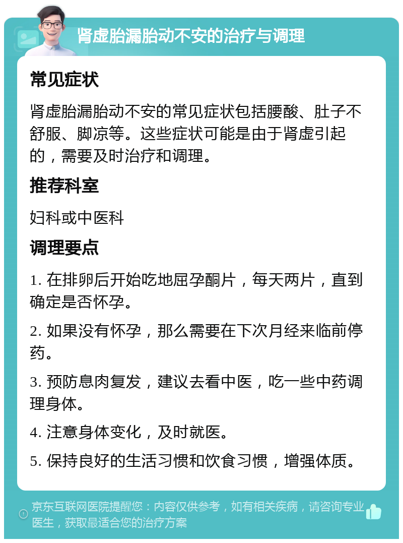 肾虚胎漏胎动不安的治疗与调理 常见症状 肾虚胎漏胎动不安的常见症状包括腰酸、肚子不舒服、脚凉等。这些症状可能是由于肾虚引起的，需要及时治疗和调理。 推荐科室 妇科或中医科 调理要点 1. 在排卵后开始吃地屈孕酮片，每天两片，直到确定是否怀孕。 2. 如果没有怀孕，那么需要在下次月经来临前停药。 3. 预防息肉复发，建议去看中医，吃一些中药调理身体。 4. 注意身体变化，及时就医。 5. 保持良好的生活习惯和饮食习惯，增强体质。