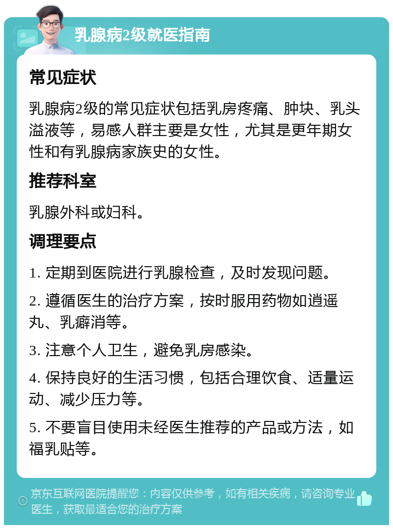 乳腺病2级就医指南 常见症状 乳腺病2级的常见症状包括乳房疼痛、肿块、乳头溢液等，易感人群主要是女性，尤其是更年期女性和有乳腺病家族史的女性。 推荐科室 乳腺外科或妇科。 调理要点 1. 定期到医院进行乳腺检查，及时发现问题。 2. 遵循医生的治疗方案，按时服用药物如逍遥丸、乳癖消等。 3. 注意个人卫生，避免乳房感染。 4. 保持良好的生活习惯，包括合理饮食、适量运动、减少压力等。 5. 不要盲目使用未经医生推荐的产品或方法，如福乳贴等。