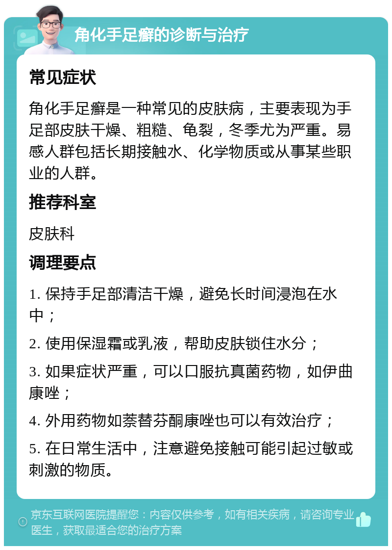 角化手足癣的诊断与治疗 常见症状 角化手足癣是一种常见的皮肤病，主要表现为手足部皮肤干燥、粗糙、龟裂，冬季尤为严重。易感人群包括长期接触水、化学物质或从事某些职业的人群。 推荐科室 皮肤科 调理要点 1. 保持手足部清洁干燥，避免长时间浸泡在水中； 2. 使用保湿霜或乳液，帮助皮肤锁住水分； 3. 如果症状严重，可以口服抗真菌药物，如伊曲康唑； 4. 外用药物如萘替芬酮康唑也可以有效治疗； 5. 在日常生活中，注意避免接触可能引起过敏或刺激的物质。