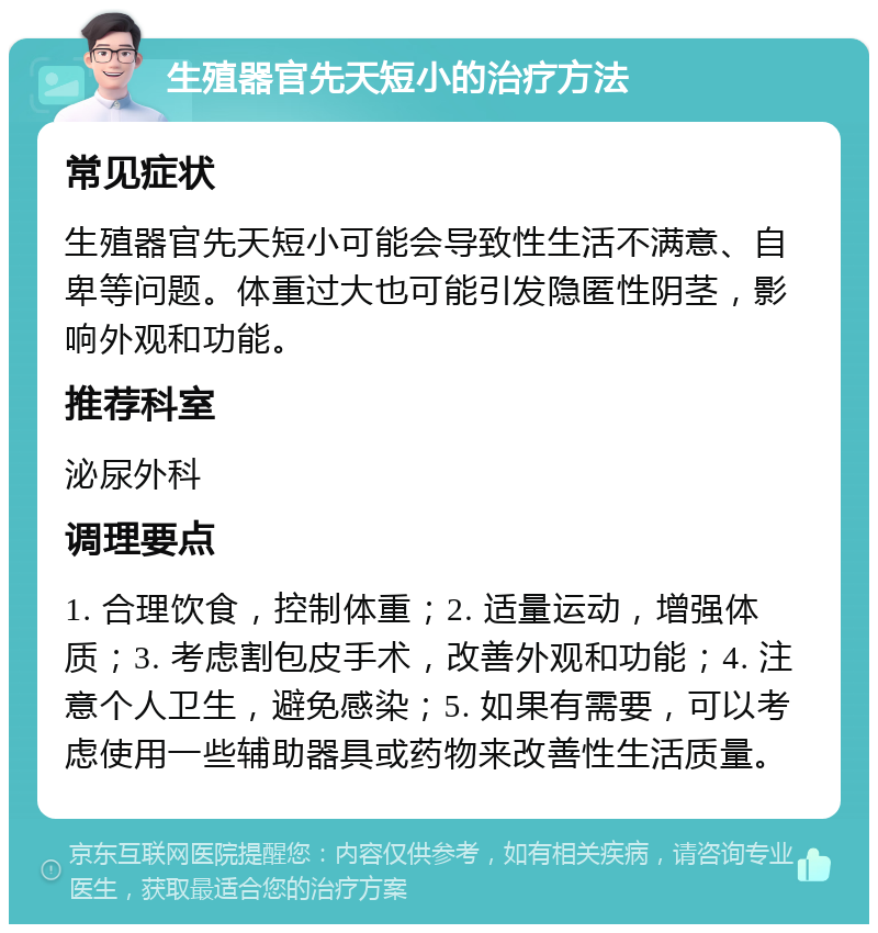 生殖器官先天短小的治疗方法 常见症状 生殖器官先天短小可能会导致性生活不满意、自卑等问题。体重过大也可能引发隐匿性阴茎，影响外观和功能。 推荐科室 泌尿外科 调理要点 1. 合理饮食，控制体重；2. 适量运动，增强体质；3. 考虑割包皮手术，改善外观和功能；4. 注意个人卫生，避免感染；5. 如果有需要，可以考虑使用一些辅助器具或药物来改善性生活质量。