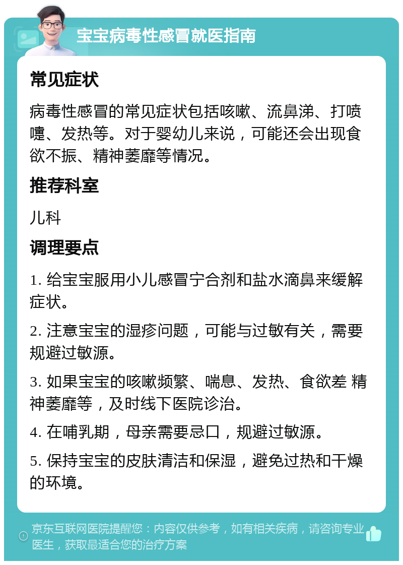 宝宝病毒性感冒就医指南 常见症状 病毒性感冒的常见症状包括咳嗽、流鼻涕、打喷嚏、发热等。对于婴幼儿来说，可能还会出现食欲不振、精神萎靡等情况。 推荐科室 儿科 调理要点 1. 给宝宝服用小儿感冒宁合剂和盐水滴鼻来缓解症状。 2. 注意宝宝的湿疹问题，可能与过敏有关，需要规避过敏源。 3. 如果宝宝的咳嗽频繁、喘息、发热、食欲差 精神萎靡等，及时线下医院诊治。 4. 在哺乳期，母亲需要忌口，规避过敏源。 5. 保持宝宝的皮肤清洁和保湿，避免过热和干燥的环境。