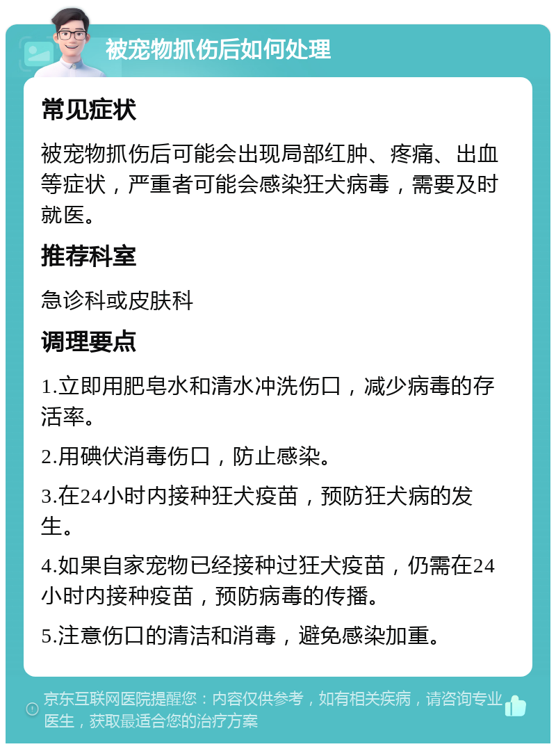 被宠物抓伤后如何处理 常见症状 被宠物抓伤后可能会出现局部红肿、疼痛、出血等症状，严重者可能会感染狂犬病毒，需要及时就医。 推荐科室 急诊科或皮肤科 调理要点 1.立即用肥皂水和清水冲洗伤口，减少病毒的存活率。 2.用碘伏消毒伤口，防止感染。 3.在24小时内接种狂犬疫苗，预防狂犬病的发生。 4.如果自家宠物已经接种过狂犬疫苗，仍需在24小时内接种疫苗，预防病毒的传播。 5.注意伤口的清洁和消毒，避免感染加重。