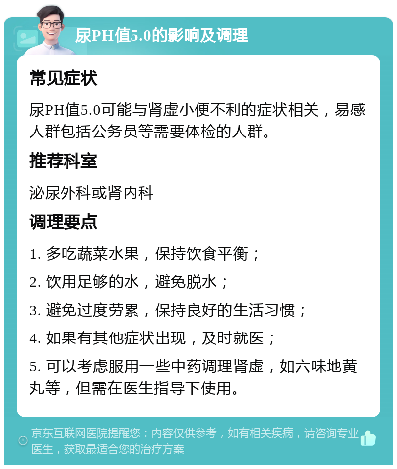 尿PH值5.0的影响及调理 常见症状 尿PH值5.0可能与肾虚小便不利的症状相关，易感人群包括公务员等需要体检的人群。 推荐科室 泌尿外科或肾内科 调理要点 1. 多吃蔬菜水果，保持饮食平衡； 2. 饮用足够的水，避免脱水； 3. 避免过度劳累，保持良好的生活习惯； 4. 如果有其他症状出现，及时就医； 5. 可以考虑服用一些中药调理肾虚，如六味地黄丸等，但需在医生指导下使用。