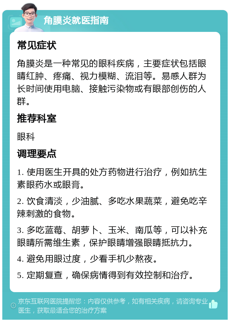 角膜炎就医指南 常见症状 角膜炎是一种常见的眼科疾病，主要症状包括眼睛红肿、疼痛、视力模糊、流泪等。易感人群为长时间使用电脑、接触污染物或有眼部创伤的人群。 推荐科室 眼科 调理要点 1. 使用医生开具的处方药物进行治疗，例如抗生素眼药水或眼膏。 2. 饮食清淡，少油腻、多吃水果蔬菜，避免吃辛辣刺激的食物。 3. 多吃蓝莓、胡萝卜、玉米、南瓜等，可以补充眼睛所需维生素，保护眼睛增强眼睛抵抗力。 4. 避免用眼过度，少看手机少熬夜。 5. 定期复查，确保病情得到有效控制和治疗。