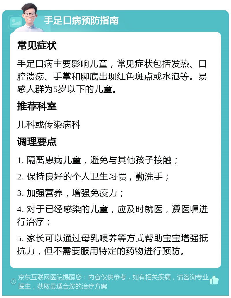 手足口病预防指南 常见症状 手足口病主要影响儿童，常见症状包括发热、口腔溃疡、手掌和脚底出现红色斑点或水泡等。易感人群为5岁以下的儿童。 推荐科室 儿科或传染病科 调理要点 1. 隔离患病儿童，避免与其他孩子接触； 2. 保持良好的个人卫生习惯，勤洗手； 3. 加强营养，增强免疫力； 4. 对于已经感染的儿童，应及时就医，遵医嘱进行治疗； 5. 家长可以通过母乳喂养等方式帮助宝宝增强抵抗力，但不需要服用特定的药物进行预防。