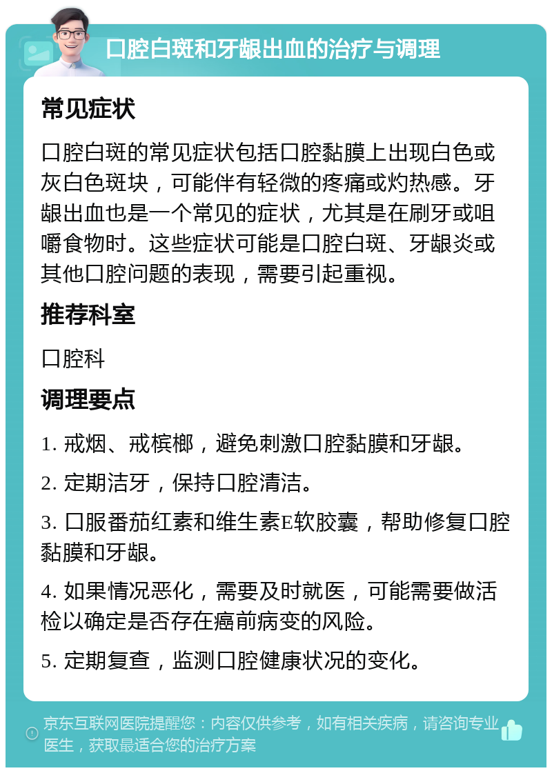 口腔白斑和牙龈出血的治疗与调理 常见症状 口腔白斑的常见症状包括口腔黏膜上出现白色或灰白色斑块，可能伴有轻微的疼痛或灼热感。牙龈出血也是一个常见的症状，尤其是在刷牙或咀嚼食物时。这些症状可能是口腔白斑、牙龈炎或其他口腔问题的表现，需要引起重视。 推荐科室 口腔科 调理要点 1. 戒烟、戒槟榔，避免刺激口腔黏膜和牙龈。 2. 定期洁牙，保持口腔清洁。 3. 口服番茄红素和维生素E软胶囊，帮助修复口腔黏膜和牙龈。 4. 如果情况恶化，需要及时就医，可能需要做活检以确定是否存在癌前病变的风险。 5. 定期复查，监测口腔健康状况的变化。