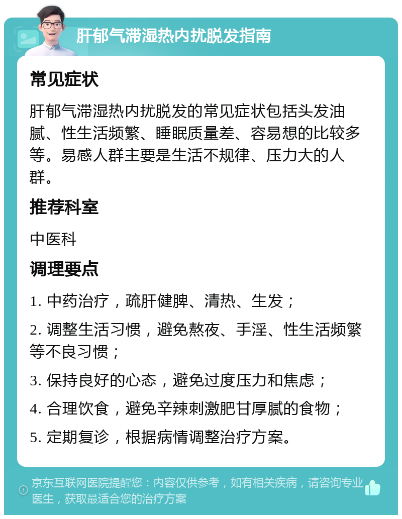 肝郁气滞湿热内扰脱发指南 常见症状 肝郁气滞湿热内扰脱发的常见症状包括头发油腻、性生活频繁、睡眠质量差、容易想的比较多等。易感人群主要是生活不规律、压力大的人群。 推荐科室 中医科 调理要点 1. 中药治疗，疏肝健脾、清热、生发； 2. 调整生活习惯，避免熬夜、手淫、性生活频繁等不良习惯； 3. 保持良好的心态，避免过度压力和焦虑； 4. 合理饮食，避免辛辣刺激肥甘厚腻的食物； 5. 定期复诊，根据病情调整治疗方案。