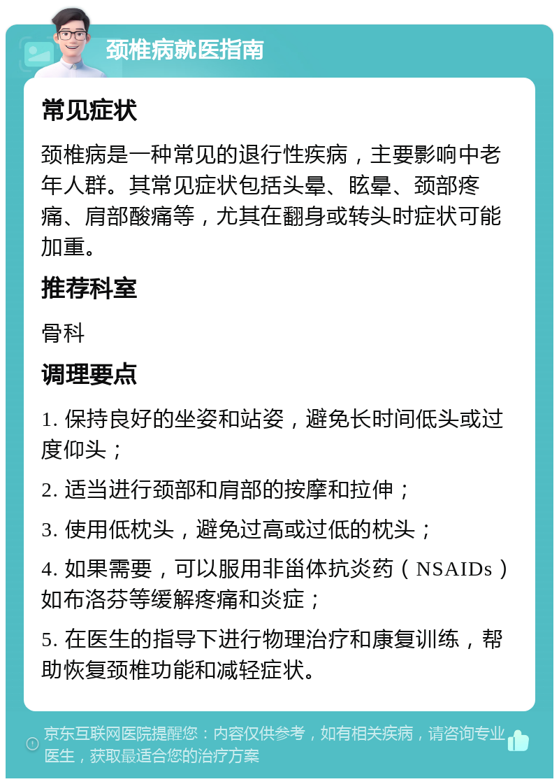 颈椎病就医指南 常见症状 颈椎病是一种常见的退行性疾病，主要影响中老年人群。其常见症状包括头晕、眩晕、颈部疼痛、肩部酸痛等，尤其在翻身或转头时症状可能加重。 推荐科室 骨科 调理要点 1. 保持良好的坐姿和站姿，避免长时间低头或过度仰头； 2. 适当进行颈部和肩部的按摩和拉伸； 3. 使用低枕头，避免过高或过低的枕头； 4. 如果需要，可以服用非甾体抗炎药（NSAIDs）如布洛芬等缓解疼痛和炎症； 5. 在医生的指导下进行物理治疗和康复训练，帮助恢复颈椎功能和减轻症状。