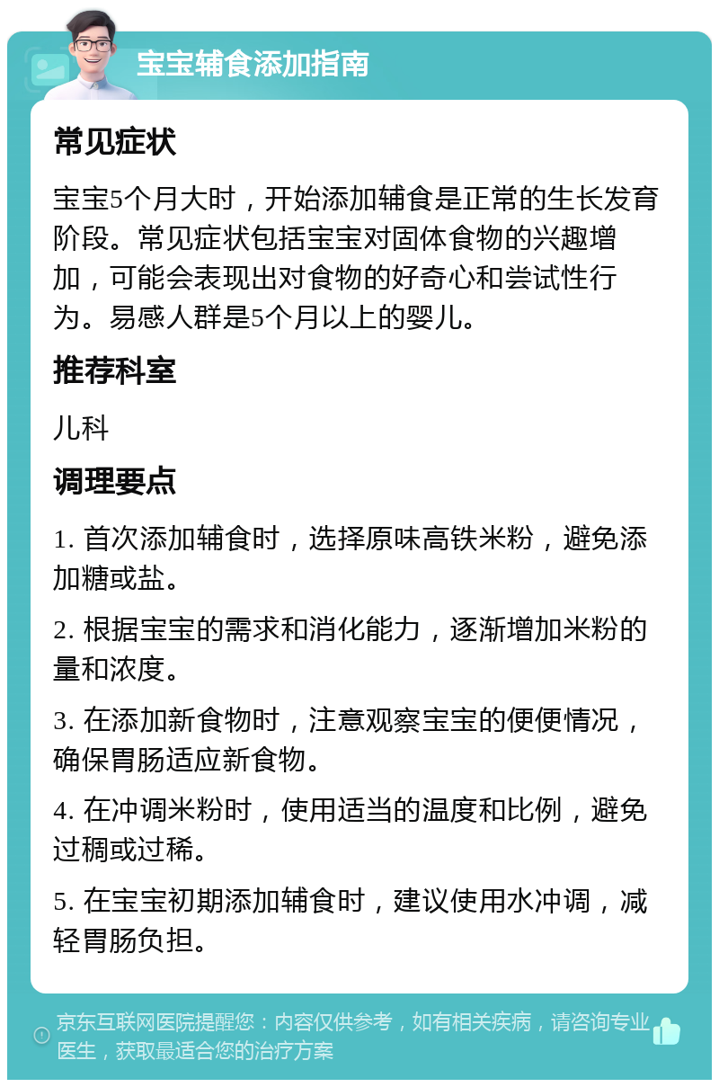 宝宝辅食添加指南 常见症状 宝宝5个月大时，开始添加辅食是正常的生长发育阶段。常见症状包括宝宝对固体食物的兴趣增加，可能会表现出对食物的好奇心和尝试性行为。易感人群是5个月以上的婴儿。 推荐科室 儿科 调理要点 1. 首次添加辅食时，选择原味高铁米粉，避免添加糖或盐。 2. 根据宝宝的需求和消化能力，逐渐增加米粉的量和浓度。 3. 在添加新食物时，注意观察宝宝的便便情况，确保胃肠适应新食物。 4. 在冲调米粉时，使用适当的温度和比例，避免过稠或过稀。 5. 在宝宝初期添加辅食时，建议使用水冲调，减轻胃肠负担。