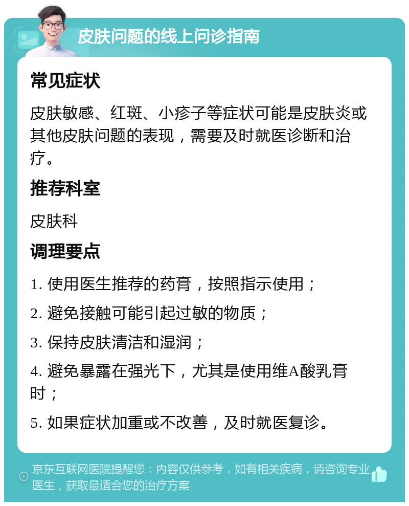 皮肤问题的线上问诊指南 常见症状 皮肤敏感、红斑、小疹子等症状可能是皮肤炎或其他皮肤问题的表现，需要及时就医诊断和治疗。 推荐科室 皮肤科 调理要点 1. 使用医生推荐的药膏，按照指示使用； 2. 避免接触可能引起过敏的物质； 3. 保持皮肤清洁和湿润； 4. 避免暴露在强光下，尤其是使用维A酸乳膏时； 5. 如果症状加重或不改善，及时就医复诊。