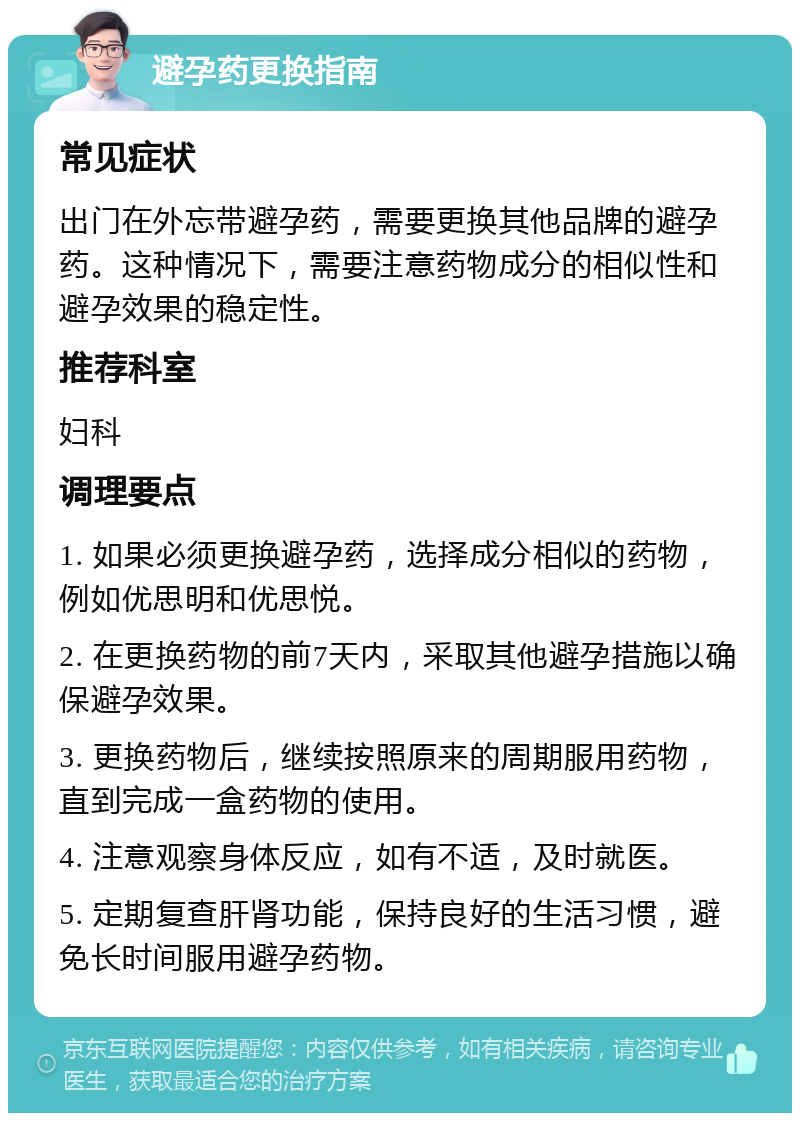 避孕药更换指南 常见症状 出门在外忘带避孕药，需要更换其他品牌的避孕药。这种情况下，需要注意药物成分的相似性和避孕效果的稳定性。 推荐科室 妇科 调理要点 1. 如果必须更换避孕药，选择成分相似的药物，例如优思明和优思悦。 2. 在更换药物的前7天内，采取其他避孕措施以确保避孕效果。 3. 更换药物后，继续按照原来的周期服用药物，直到完成一盒药物的使用。 4. 注意观察身体反应，如有不适，及时就医。 5. 定期复查肝肾功能，保持良好的生活习惯，避免长时间服用避孕药物。