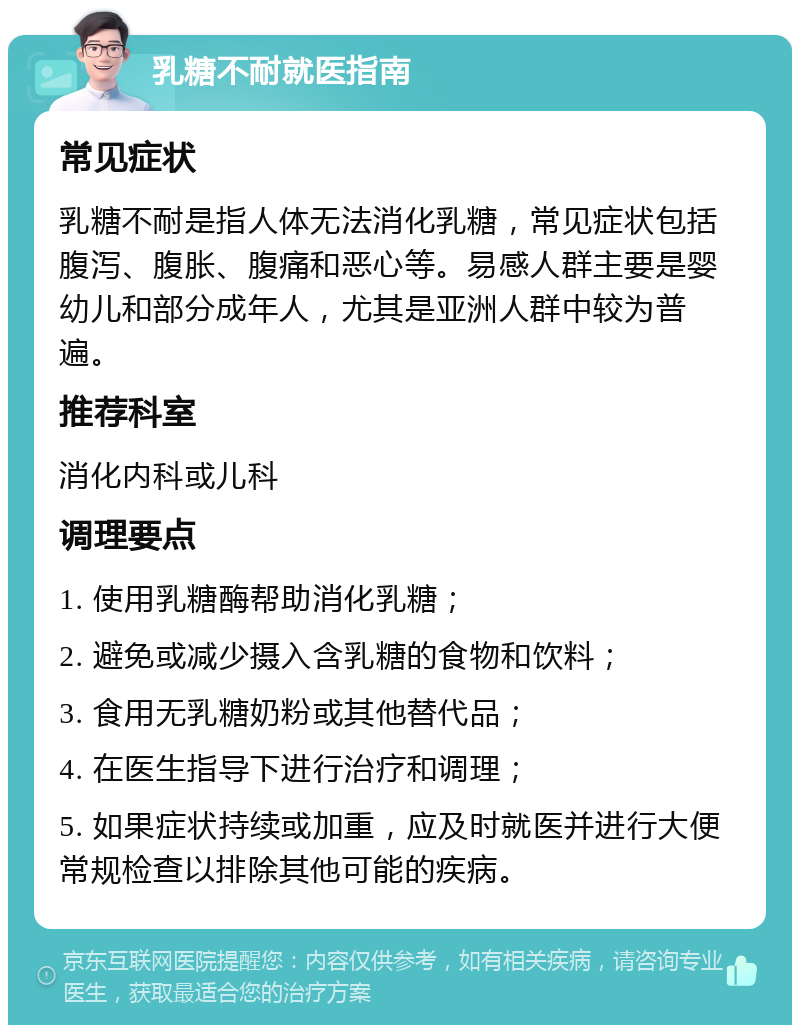 乳糖不耐就医指南 常见症状 乳糖不耐是指人体无法消化乳糖，常见症状包括腹泻、腹胀、腹痛和恶心等。易感人群主要是婴幼儿和部分成年人，尤其是亚洲人群中较为普遍。 推荐科室 消化内科或儿科 调理要点 1. 使用乳糖酶帮助消化乳糖； 2. 避免或减少摄入含乳糖的食物和饮料； 3. 食用无乳糖奶粉或其他替代品； 4. 在医生指导下进行治疗和调理； 5. 如果症状持续或加重，应及时就医并进行大便常规检查以排除其他可能的疾病。