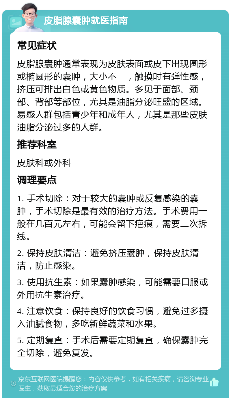 皮脂腺囊肿就医指南 常见症状 皮脂腺囊肿通常表现为皮肤表面或皮下出现圆形或椭圆形的囊肿，大小不一，触摸时有弹性感，挤压可排出白色或黄色物质。多见于面部、颈部、背部等部位，尤其是油脂分泌旺盛的区域。易感人群包括青少年和成年人，尤其是那些皮肤油脂分泌过多的人群。 推荐科室 皮肤科或外科 调理要点 1. 手术切除：对于较大的囊肿或反复感染的囊肿，手术切除是最有效的治疗方法。手术费用一般在几百元左右，可能会留下疤痕，需要二次拆线。 2. 保持皮肤清洁：避免挤压囊肿，保持皮肤清洁，防止感染。 3. 使用抗生素：如果囊肿感染，可能需要口服或外用抗生素治疗。 4. 注意饮食：保持良好的饮食习惯，避免过多摄入油腻食物，多吃新鲜蔬菜和水果。 5. 定期复查：手术后需要定期复查，确保囊肿完全切除，避免复发。