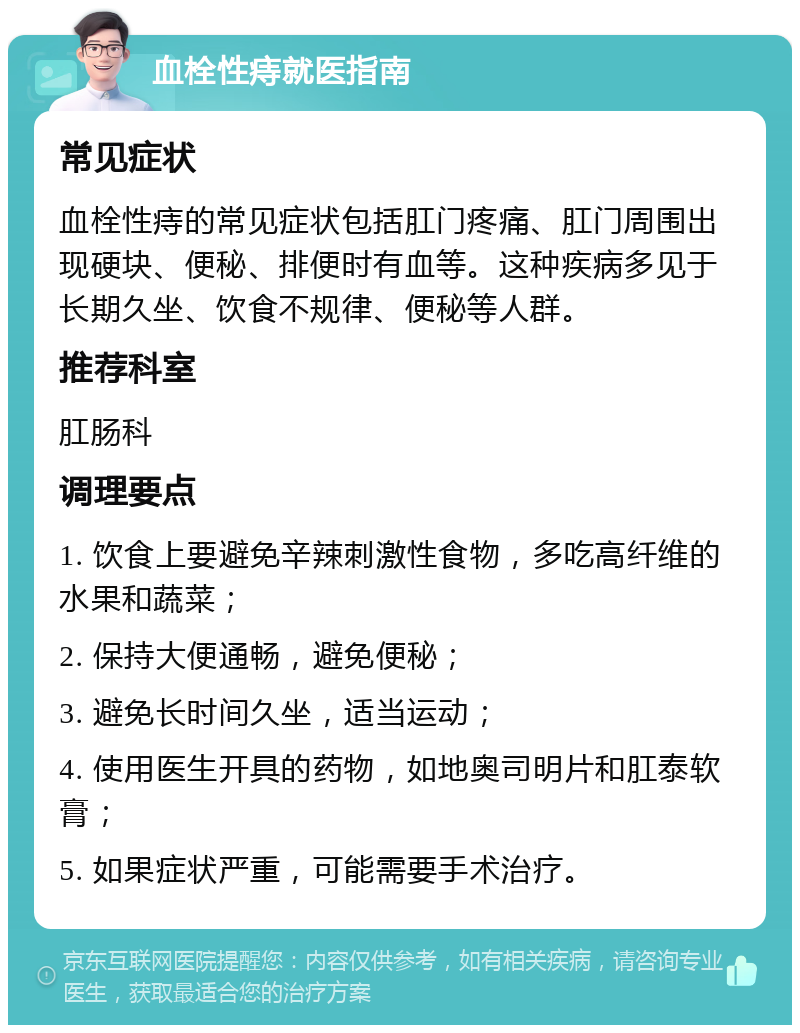 血栓性痔就医指南 常见症状 血栓性痔的常见症状包括肛门疼痛、肛门周围出现硬块、便秘、排便时有血等。这种疾病多见于长期久坐、饮食不规律、便秘等人群。 推荐科室 肛肠科 调理要点 1. 饮食上要避免辛辣刺激性食物，多吃高纤维的水果和蔬菜； 2. 保持大便通畅，避免便秘； 3. 避免长时间久坐，适当运动； 4. 使用医生开具的药物，如地奥司明片和肛泰软膏； 5. 如果症状严重，可能需要手术治疗。