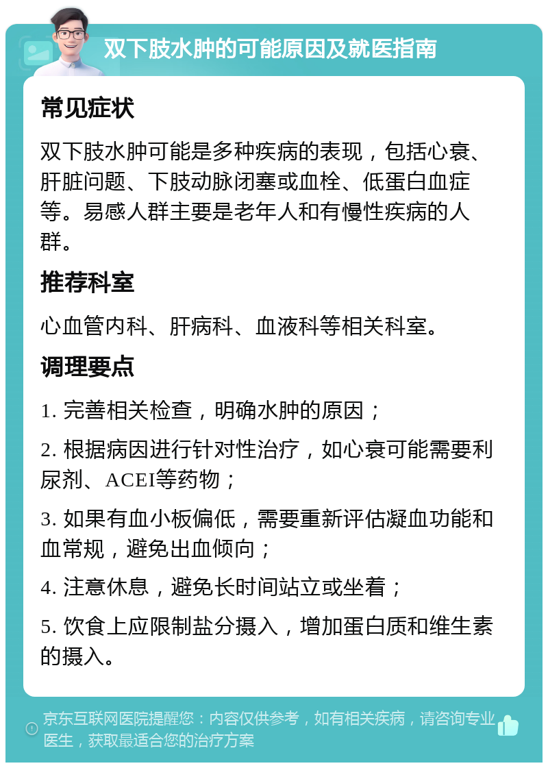 双下肢水肿的可能原因及就医指南 常见症状 双下肢水肿可能是多种疾病的表现，包括心衰、肝脏问题、下肢动脉闭塞或血栓、低蛋白血症等。易感人群主要是老年人和有慢性疾病的人群。 推荐科室 心血管内科、肝病科、血液科等相关科室。 调理要点 1. 完善相关检查，明确水肿的原因； 2. 根据病因进行针对性治疗，如心衰可能需要利尿剂、ACEI等药物； 3. 如果有血小板偏低，需要重新评估凝血功能和血常规，避免出血倾向； 4. 注意休息，避免长时间站立或坐着； 5. 饮食上应限制盐分摄入，增加蛋白质和维生素的摄入。