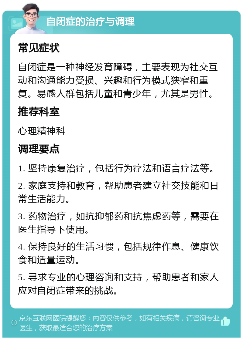 自闭症的治疗与调理 常见症状 自闭症是一种神经发育障碍，主要表现为社交互动和沟通能力受损、兴趣和行为模式狭窄和重复。易感人群包括儿童和青少年，尤其是男性。 推荐科室 心理精神科 调理要点 1. 坚持康复治疗，包括行为疗法和语言疗法等。 2. 家庭支持和教育，帮助患者建立社交技能和日常生活能力。 3. 药物治疗，如抗抑郁药和抗焦虑药等，需要在医生指导下使用。 4. 保持良好的生活习惯，包括规律作息、健康饮食和适量运动。 5. 寻求专业的心理咨询和支持，帮助患者和家人应对自闭症带来的挑战。