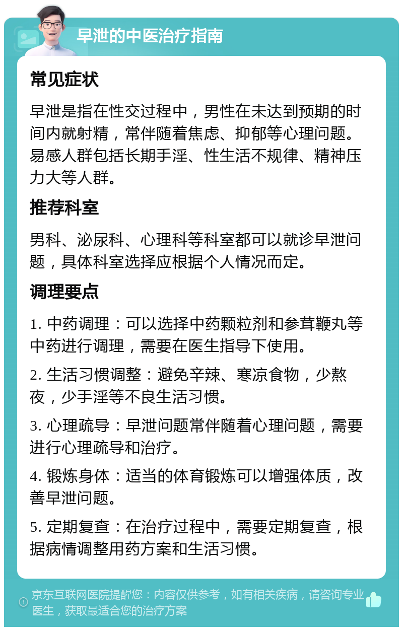 早泄的中医治疗指南 常见症状 早泄是指在性交过程中，男性在未达到预期的时间内就射精，常伴随着焦虑、抑郁等心理问题。易感人群包括长期手淫、性生活不规律、精神压力大等人群。 推荐科室 男科、泌尿科、心理科等科室都可以就诊早泄问题，具体科室选择应根据个人情况而定。 调理要点 1. 中药调理：可以选择中药颗粒剂和参茸鞭丸等中药进行调理，需要在医生指导下使用。 2. 生活习惯调整：避免辛辣、寒凉食物，少熬夜，少手淫等不良生活习惯。 3. 心理疏导：早泄问题常伴随着心理问题，需要进行心理疏导和治疗。 4. 锻炼身体：适当的体育锻炼可以增强体质，改善早泄问题。 5. 定期复查：在治疗过程中，需要定期复查，根据病情调整用药方案和生活习惯。