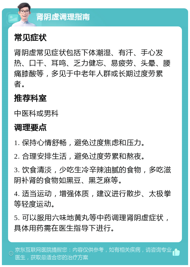 肾阴虚调理指南 常见症状 肾阴虚常见症状包括下体潮湿、有汗、手心发热、口干、耳鸣、乏力健忘、易疲劳、头晕、腰痛膝酸等，多见于中老年人群或长期过度劳累者。 推荐科室 中医科或男科 调理要点 1. 保持心情舒畅，避免过度焦虑和压力。 2. 合理安排生活，避免过度劳累和熬夜。 3. 饮食清淡，少吃生冷辛辣油腻的食物，多吃滋阴补肾的食物如黑豆、黑芝麻等。 4. 适当运动，增强体质，建议进行散步、太极拳等轻度运动。 5. 可以服用六味地黄丸等中药调理肾阴虚症状，具体用药需在医生指导下进行。