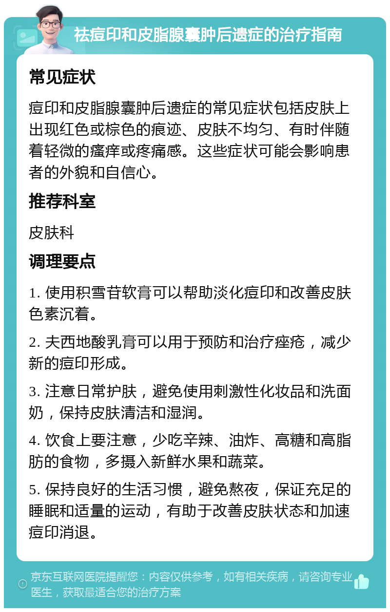 祛痘印和皮脂腺囊肿后遗症的治疗指南 常见症状 痘印和皮脂腺囊肿后遗症的常见症状包括皮肤上出现红色或棕色的痕迹、皮肤不均匀、有时伴随着轻微的瘙痒或疼痛感。这些症状可能会影响患者的外貌和自信心。 推荐科室 皮肤科 调理要点 1. 使用积雪苷软膏可以帮助淡化痘印和改善皮肤色素沉着。 2. 夫西地酸乳膏可以用于预防和治疗痤疮，减少新的痘印形成。 3. 注意日常护肤，避免使用刺激性化妆品和洗面奶，保持皮肤清洁和湿润。 4. 饮食上要注意，少吃辛辣、油炸、高糖和高脂肪的食物，多摄入新鲜水果和蔬菜。 5. 保持良好的生活习惯，避免熬夜，保证充足的睡眠和适量的运动，有助于改善皮肤状态和加速痘印消退。