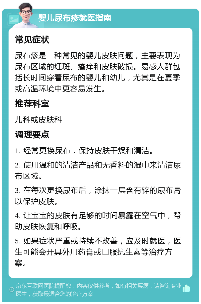 婴儿尿布疹就医指南 常见症状 尿布疹是一种常见的婴儿皮肤问题，主要表现为尿布区域的红斑、瘙痒和皮肤破损。易感人群包括长时间穿着尿布的婴儿和幼儿，尤其是在夏季或高温环境中更容易发生。 推荐科室 儿科或皮肤科 调理要点 1. 经常更换尿布，保持皮肤干燥和清洁。 2. 使用温和的清洁产品和无香料的湿巾来清洁尿布区域。 3. 在每次更换尿布后，涂抹一层含有锌的尿布膏以保护皮肤。 4. 让宝宝的皮肤有足够的时间暴露在空气中，帮助皮肤恢复和呼吸。 5. 如果症状严重或持续不改善，应及时就医，医生可能会开具外用药膏或口服抗生素等治疗方案。