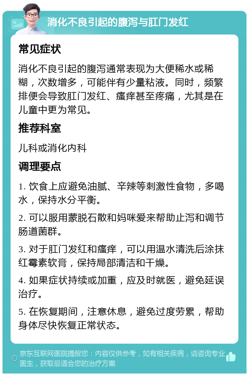 消化不良引起的腹泻与肛门发红 常见症状 消化不良引起的腹泻通常表现为大便稀水或稀糊，次数增多，可能伴有少量粘液。同时，频繁排便会导致肛门发红、瘙痒甚至疼痛，尤其是在儿童中更为常见。 推荐科室 儿科或消化内科 调理要点 1. 饮食上应避免油腻、辛辣等刺激性食物，多喝水，保持水分平衡。 2. 可以服用蒙脱石散和妈咪爱来帮助止泻和调节肠道菌群。 3. 对于肛门发红和瘙痒，可以用温水清洗后涂抹红霉素软膏，保持局部清洁和干燥。 4. 如果症状持续或加重，应及时就医，避免延误治疗。 5. 在恢复期间，注意休息，避免过度劳累，帮助身体尽快恢复正常状态。