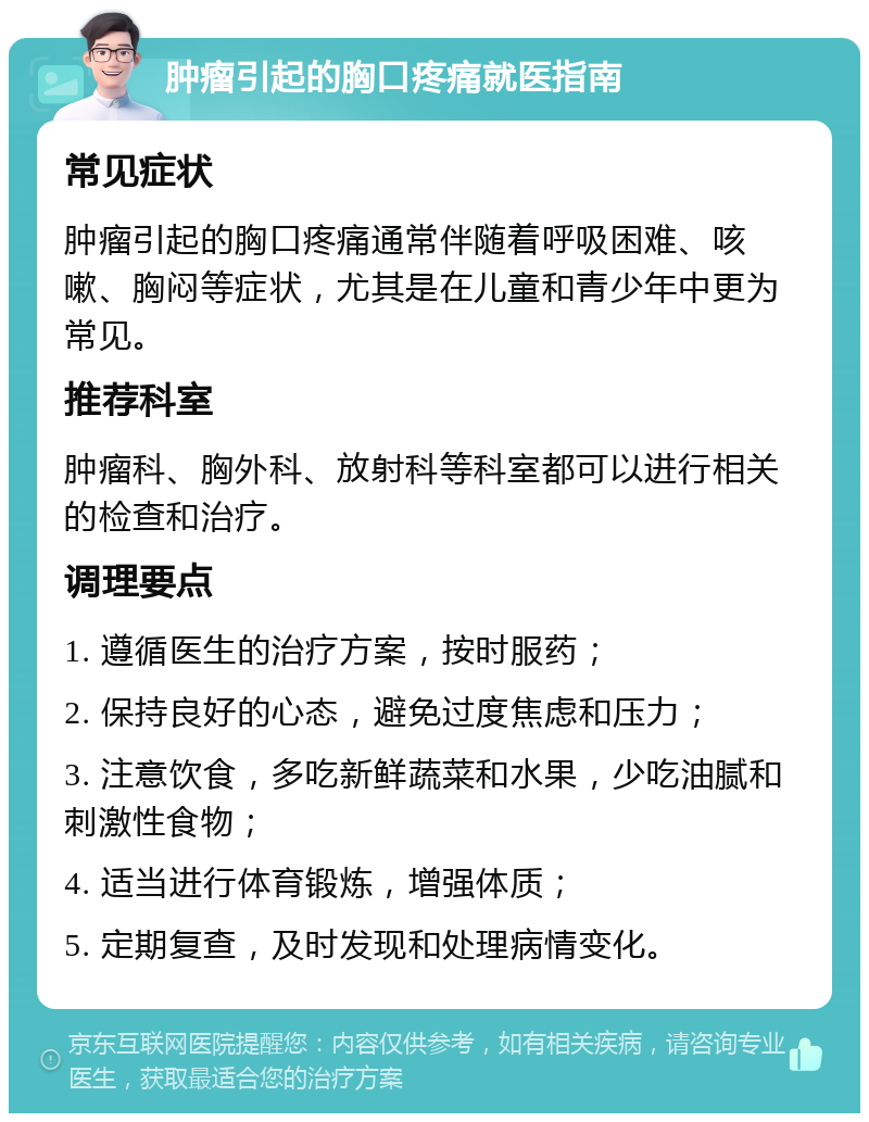 肿瘤引起的胸口疼痛就医指南 常见症状 肿瘤引起的胸口疼痛通常伴随着呼吸困难、咳嗽、胸闷等症状，尤其是在儿童和青少年中更为常见。 推荐科室 肿瘤科、胸外科、放射科等科室都可以进行相关的检查和治疗。 调理要点 1. 遵循医生的治疗方案，按时服药； 2. 保持良好的心态，避免过度焦虑和压力； 3. 注意饮食，多吃新鲜蔬菜和水果，少吃油腻和刺激性食物； 4. 适当进行体育锻炼，增强体质； 5. 定期复查，及时发现和处理病情变化。