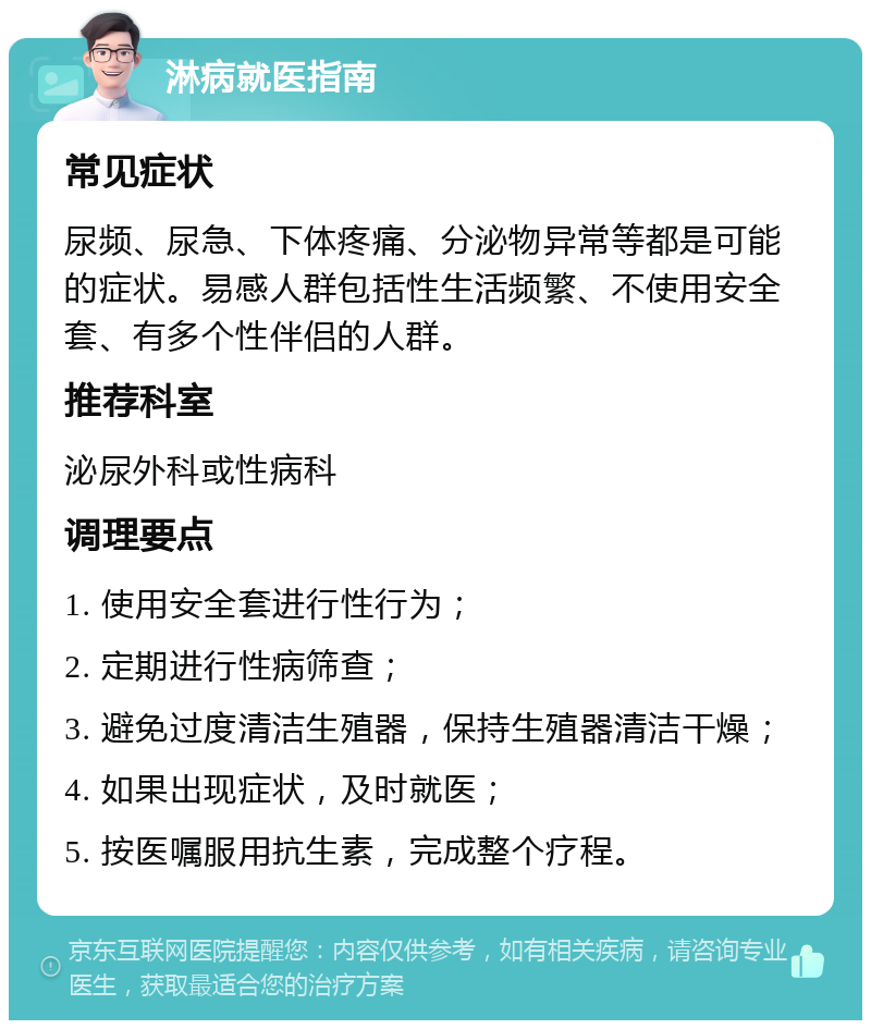 淋病就医指南 常见症状 尿频、尿急、下体疼痛、分泌物异常等都是可能的症状。易感人群包括性生活频繁、不使用安全套、有多个性伴侣的人群。 推荐科室 泌尿外科或性病科 调理要点 1. 使用安全套进行性行为； 2. 定期进行性病筛查； 3. 避免过度清洁生殖器，保持生殖器清洁干燥； 4. 如果出现症状，及时就医； 5. 按医嘱服用抗生素，完成整个疗程。