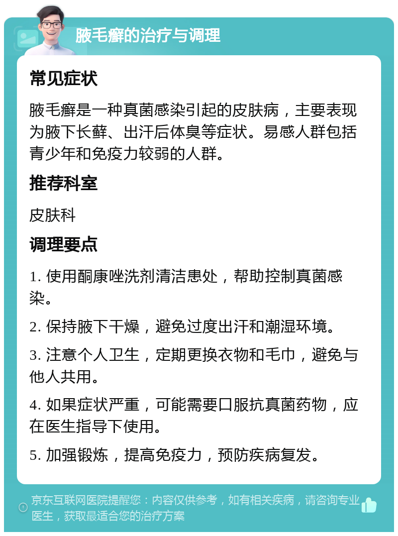 腋毛癣的治疗与调理 常见症状 腋毛癣是一种真菌感染引起的皮肤病，主要表现为腋下长藓、出汗后体臭等症状。易感人群包括青少年和免疫力较弱的人群。 推荐科室 皮肤科 调理要点 1. 使用酮康唑洗剂清洁患处，帮助控制真菌感染。 2. 保持腋下干燥，避免过度出汗和潮湿环境。 3. 注意个人卫生，定期更换衣物和毛巾，避免与他人共用。 4. 如果症状严重，可能需要口服抗真菌药物，应在医生指导下使用。 5. 加强锻炼，提高免疫力，预防疾病复发。