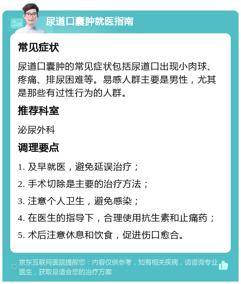 尿道口囊肿就医指南 常见症状 尿道口囊肿的常见症状包括尿道口出现小肉球、疼痛、排尿困难等。易感人群主要是男性，尤其是那些有过性行为的人群。 推荐科室 泌尿外科 调理要点 1. 及早就医，避免延误治疗； 2. 手术切除是主要的治疗方法； 3. 注意个人卫生，避免感染； 4. 在医生的指导下，合理使用抗生素和止痛药； 5. 术后注意休息和饮食，促进伤口愈合。