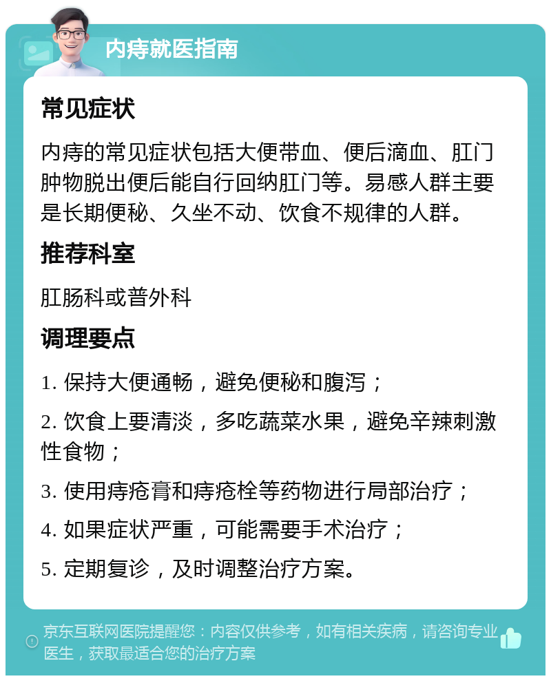 内痔就医指南 常见症状 内痔的常见症状包括大便带血、便后滴血、肛门肿物脱出便后能自行回纳肛门等。易感人群主要是长期便秘、久坐不动、饮食不规律的人群。 推荐科室 肛肠科或普外科 调理要点 1. 保持大便通畅，避免便秘和腹泻； 2. 饮食上要清淡，多吃蔬菜水果，避免辛辣刺激性食物； 3. 使用痔疮膏和痔疮栓等药物进行局部治疗； 4. 如果症状严重，可能需要手术治疗； 5. 定期复诊，及时调整治疗方案。