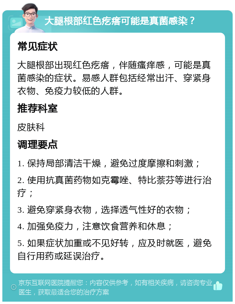 大腿根部红色疙瘩可能是真菌感染？ 常见症状 大腿根部出现红色疙瘩，伴随瘙痒感，可能是真菌感染的症状。易感人群包括经常出汗、穿紧身衣物、免疫力较低的人群。 推荐科室 皮肤科 调理要点 1. 保持局部清洁干燥，避免过度摩擦和刺激； 2. 使用抗真菌药物如克霉唑、特比萘芬等进行治疗； 3. 避免穿紧身衣物，选择透气性好的衣物； 4. 加强免疫力，注意饮食营养和休息； 5. 如果症状加重或不见好转，应及时就医，避免自行用药或延误治疗。