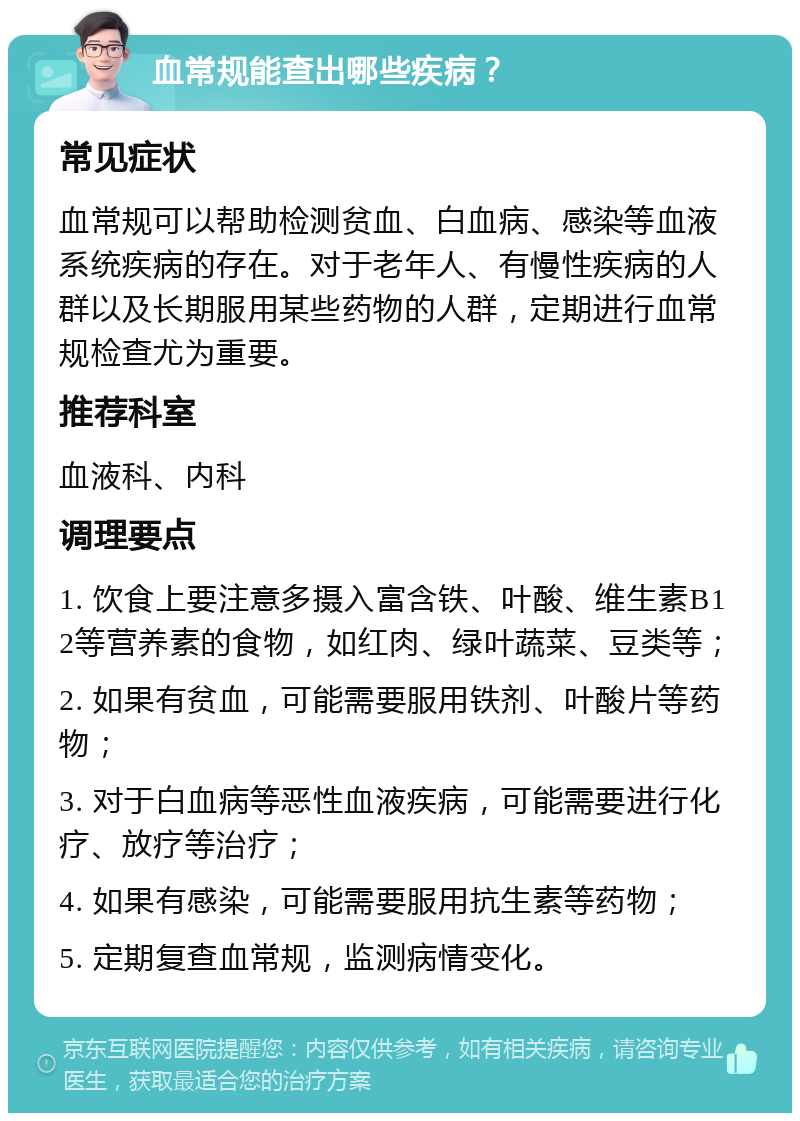 血常规能查出哪些疾病？ 常见症状 血常规可以帮助检测贫血、白血病、感染等血液系统疾病的存在。对于老年人、有慢性疾病的人群以及长期服用某些药物的人群，定期进行血常规检查尤为重要。 推荐科室 血液科、内科 调理要点 1. 饮食上要注意多摄入富含铁、叶酸、维生素B12等营养素的食物，如红肉、绿叶蔬菜、豆类等； 2. 如果有贫血，可能需要服用铁剂、叶酸片等药物； 3. 对于白血病等恶性血液疾病，可能需要进行化疗、放疗等治疗； 4. 如果有感染，可能需要服用抗生素等药物； 5. 定期复查血常规，监测病情变化。