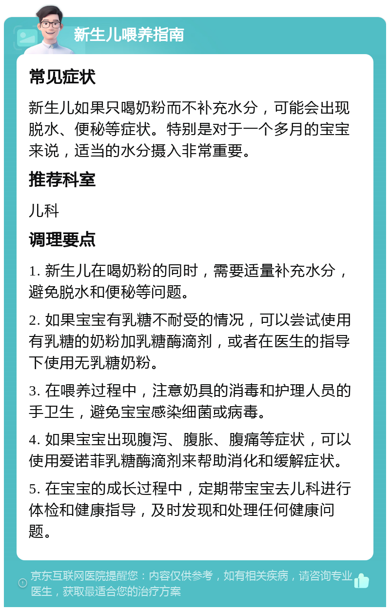 新生儿喂养指南 常见症状 新生儿如果只喝奶粉而不补充水分，可能会出现脱水、便秘等症状。特别是对于一个多月的宝宝来说，适当的水分摄入非常重要。 推荐科室 儿科 调理要点 1. 新生儿在喝奶粉的同时，需要适量补充水分，避免脱水和便秘等问题。 2. 如果宝宝有乳糖不耐受的情况，可以尝试使用有乳糖的奶粉加乳糖酶滴剂，或者在医生的指导下使用无乳糖奶粉。 3. 在喂养过程中，注意奶具的消毒和护理人员的手卫生，避免宝宝感染细菌或病毒。 4. 如果宝宝出现腹泻、腹胀、腹痛等症状，可以使用爱诺菲乳糖酶滴剂来帮助消化和缓解症状。 5. 在宝宝的成长过程中，定期带宝宝去儿科进行体检和健康指导，及时发现和处理任何健康问题。