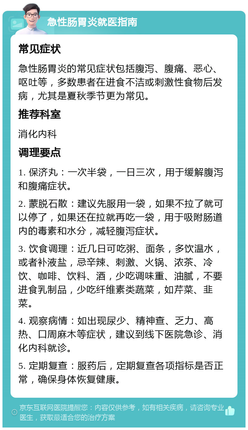 急性肠胃炎就医指南 常见症状 急性肠胃炎的常见症状包括腹泻、腹痛、恶心、呕吐等，多数患者在进食不洁或刺激性食物后发病，尤其是夏秋季节更为常见。 推荐科室 消化内科 调理要点 1. 保济丸：一次半袋，一日三次，用于缓解腹泻和腹痛症状。 2. 蒙脱石散：建议先服用一袋，如果不拉了就可以停了，如果还在拉就再吃一袋，用于吸附肠道内的毒素和水分，减轻腹泻症状。 3. 饮食调理：近几日可吃粥、面条，多饮温水，或者补液盐，忌辛辣、刺激、火锅、浓茶、冷饮、咖啡、饮料、酒，少吃调味重、油腻，不要进食乳制品，少吃纤维素类蔬菜，如芹菜、韭菜。 4. 观察病情：如出现尿少、精神查、乏力、高热、口周麻木等症状，建议到线下医院急诊、消化内科就诊。 5. 定期复查：服药后，定期复查各项指标是否正常，确保身体恢复健康。