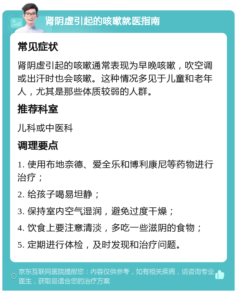 肾阴虚引起的咳嗽就医指南 常见症状 肾阴虚引起的咳嗽通常表现为早晚咳嗽，吹空调或出汗时也会咳嗽。这种情况多见于儿童和老年人，尤其是那些体质较弱的人群。 推荐科室 儿科或中医科 调理要点 1. 使用布地奈德、爱全乐和博利康尼等药物进行治疗； 2. 给孩子喝易坦静； 3. 保持室内空气湿润，避免过度干燥； 4. 饮食上要注意清淡，多吃一些滋阴的食物； 5. 定期进行体检，及时发现和治疗问题。